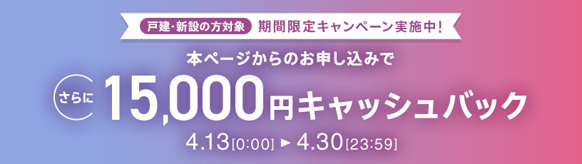 戸建・新設の方対象 期間限定キャンペーン実施中 本ページからのお申し込みでさらに15,000円キャッシュバック 4/13 0:00～4/30 23:59