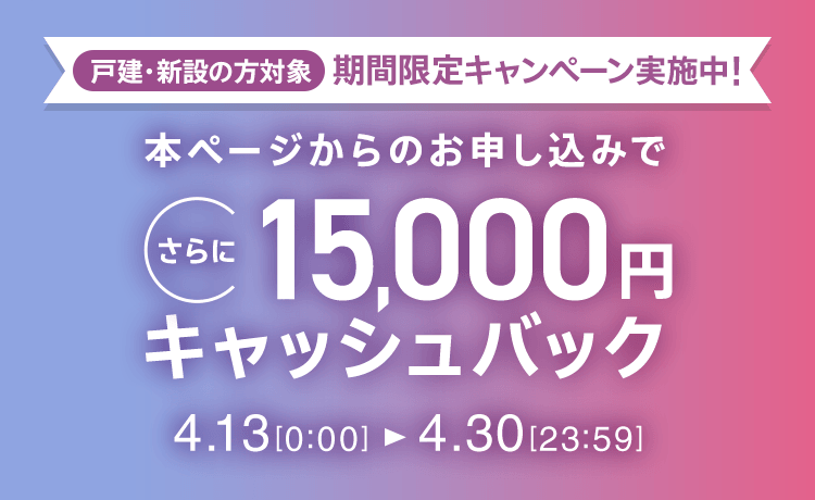 戸建・新設の方対象 期間限定キャンペーン実施中 本ページからのお申し込みでさらに15,000円キャッシュバック 4/13 0:00～4/30 23:59