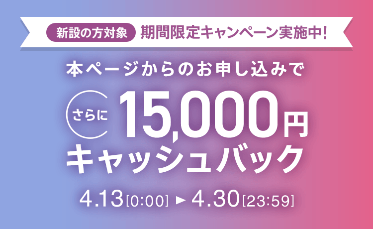 新設の方対象 期間限定キャンペーン実施中 本ページからのお申し込みでさらに15,000円キャッシュバック 4/13 0:00～4/30 23:59