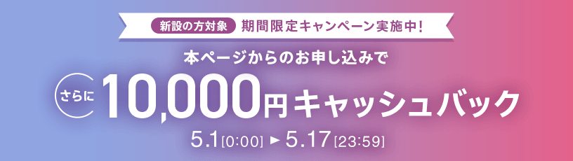 新設の方対象 期間限定キャンペーン実施中 本ページからのお申し込みでさらに10,000円キャッシュバック 5/1 0:00～5/17 23:59