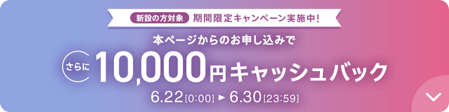 新設の方対象 期間限定キャンペーン実施中 本ページからのお申し込みでさらに10,000円キャッシュバック 6/22 0:00～6/30 23:59