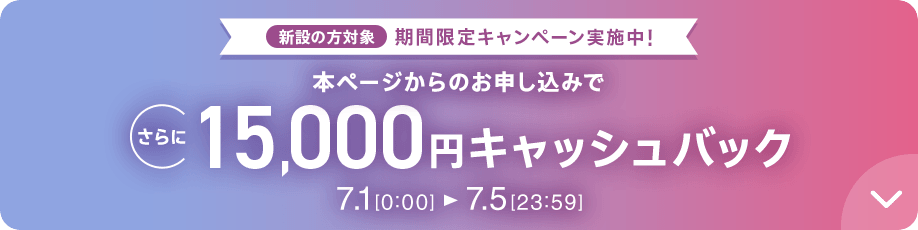 新設の方対象 期間限定キャンペーン実施中 本ページからのお申し込みでさらに15,000円キャッシュバック 7/1 0:00～7/5 23:59