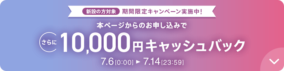 新設の方対象 期間限定キャンペーン実施中 本ページからのお申し込みでさらに10,000円キャッシュバック 7/6 0:00～7/14 23:59