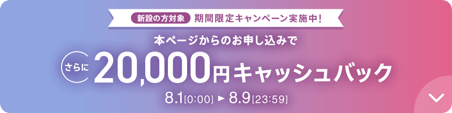 新設の方対象 期間限定キャンペーン実施中 本ページからのお申し込みでさらに20,000円キャッシュバック 8/1 0:00～8/9 23:59