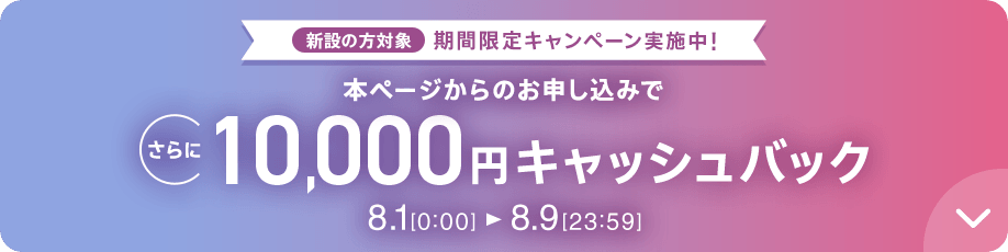 新設の方対象 期間限定キャンペーン実施中 本ページからのお申し込みでさらに10,000円キャッシュバック 8/1 0:00～8/9 23:59