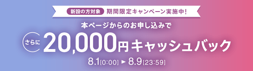 新設の方対象 期間限定キャンペーン実施中 本ページからのお申し込みでさらに20,000円キャッシュバック 8/1 0:00～8/9 23:59