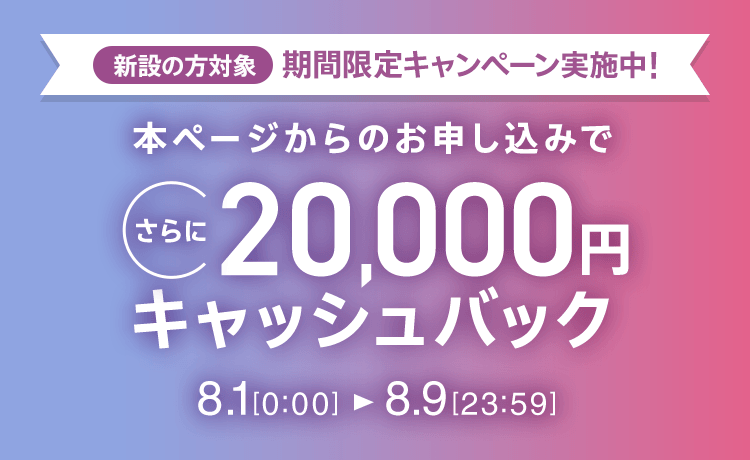 新設の方対象 期間限定キャンペーン実施中 本ページからのお申し込みでさらに20,000円キャッシュバック 8/1 0:00～8/9 23:59