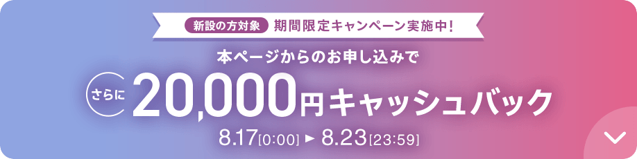 新設の​方​対象 期間限定キャンペーン実施中 本ページからのお申し込みでさらに20,000円キャッシュバック 8/17 0:00～8/23 23:59