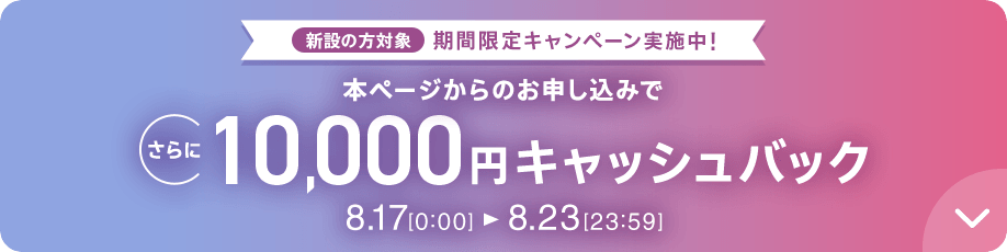 新設の​方​対象 期間限定キャンペーン実施中 本ページからのお申し込みでさらに10,000円キャッシュバック 8/17 0:00～8/23 23:59