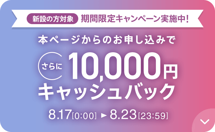 新設の​方​対象 期間限定キャンペーン実施中 本ページからのお申し込みでさらに10,000円キャッシュバック 8/17 0:00～8/23 23:59