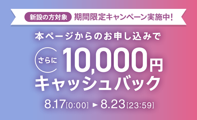 新設の​方​対象 期間限定キャンペーン実施中 本ページからのお申し込みでさらに10,000円キャッシュバック 8/17 0:00～8/23 23:59