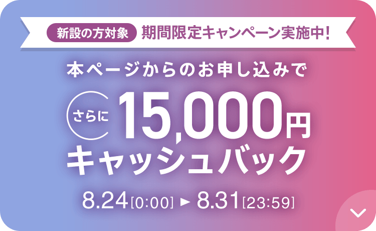 新設の方対象 期間限定キャンペーン実施中 本ページからのお申し込みでさらに15,000円キャッシュバック 8/24 0:00～8/31 23:59