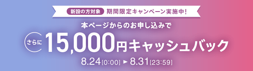 新設の方対象 期間限定キャンペーン実施中 本ページからのお申し込みでさらに15,000円キャッシュバック 8/24 0:00～8/31 23:59