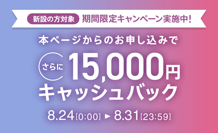 新設の方対象 期間限定キャンペーン実施中 本ページからのお申し込みでさらに15,000円キャッシュバック 8/24 0:00～8/31 23:59