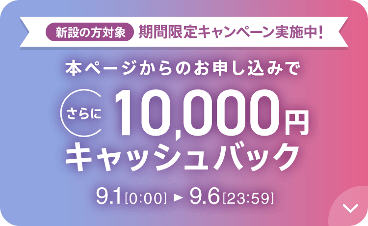 新設の方対象 期間限定キャンペーン実施中 本ページからのお申し込みでさらに10,000円キャッシュバック 9/1 0:00～9/6 23:59
