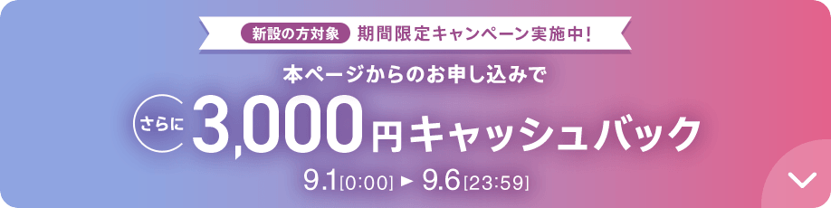 新設の方対象 期間限定キャンペーン実施中 本ページからのお申し込みでさらに3,000円キャッシュバック 9/1 0:00～9/6 23:59