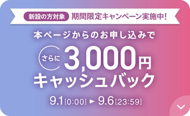 新設の方対象 期間限定キャンペーン実施中 本ページからのお申し込みでさらに3,000円キャッシュバック 9/1 0:00～9/6 23:59