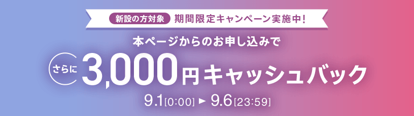 新設の方対象 期間限定キャンペーン実施中 本ページからのお申し込みでさらに3,000円キャッシュバック 9/1 0:00～9/6 23:59