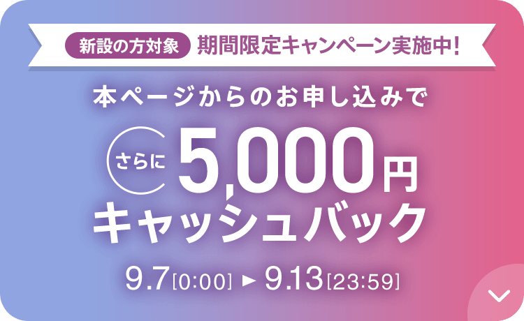 新設の方対象 期間限定キャンペーン実施中 本ページからのお申し込みでさらに5,000円キャッシュバック 9/7 0 0:00～9/13 23:59