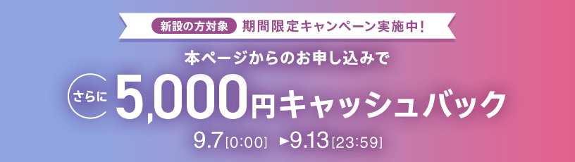 新設の方対象 期間限定キャンペーン実施中 本ページからのお申し込みでさらに5,000円キャッシュバック 9/7 0 0:00～9/13 23:59