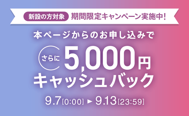 新設の方対象 期間限定キャンペーン実施中 本ページからのお申し込みでさらに5,000円キャッシュバック 9/7 0 0:00～9/13 23:59