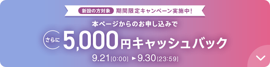 新設の方対象 期間限定キャンペーン実施中 本ページからのお申し込みでさらに5,000円キャッシュバック 9/21 0:00～9/30 23:59
