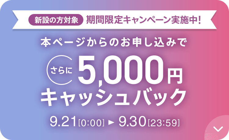 新設の方対象 期間限定キャンペーン実施中 本ページからのお申し込みでさらに5,000円キャッシュバック 9/21 0:00～9/30 23:59