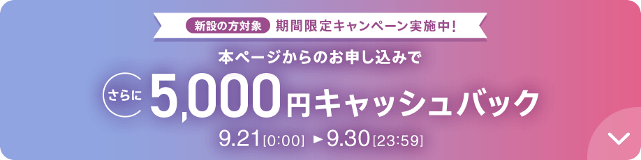 新設の方対象 期間限定キャンペーン実施中 本ページからのお申し込みでさらに5,000円キャッシュバック 9/21 0:00～9/30 23:59