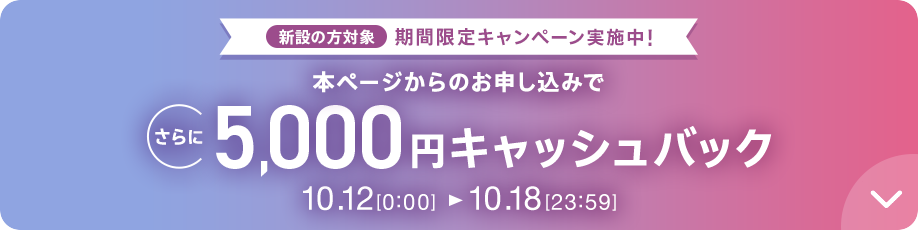 新設の方対象 期間限定キャンペーン実施中 本ページからのお申し込みでさらに5,000円キャッシュバック 10/12 0:00～10/18 23:59