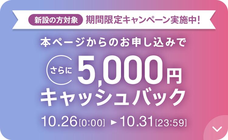 新設の方対象 期間限定キャンペーン実施中 本ページからのお申し込みでさらに5,000円キャッシュバック 10/26 0:00～10/31 23:59