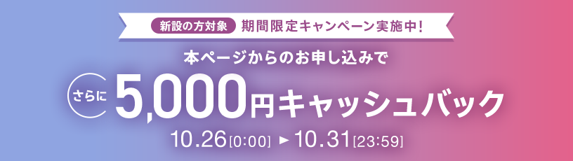 新設の方対象 期間限定キャンペーン実施中 本ページからのお申し込みでさらに5,000円キャッシュバック 10/26 0:00～10/31 23:59