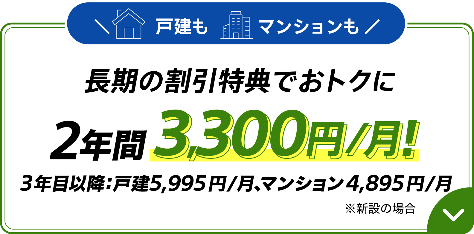 戸建もマンションも長期の割引特典でおトクに 2年間 月額3,300円 3年目以降：戸建5,995円/月、マンション4,895円/月 ※新設の場合