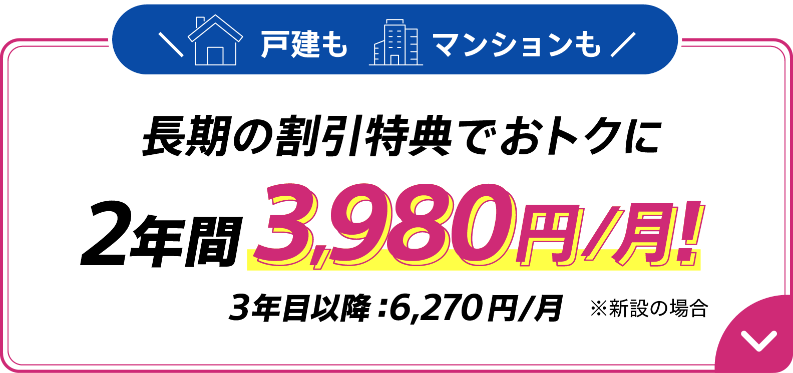 戸建もマンションも長期の割引特典でおトクに 2年間月額3,980円 3年目以降6,270円/月　※新設の場合