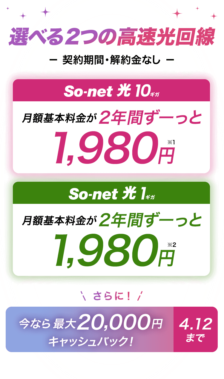 選べる2つの高速回線 契約期間・解約金なし ソネット光 10ギガは月額基本料金 2年間ずーっと1,980円※1 ソネット 光 1ギガは月額基本料金 2年間ずーっと1,980円※2 どちらもさらに今なら最大20,000円キャッシュバック 4月12日まで