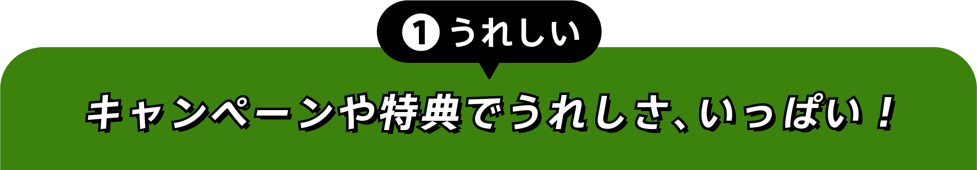 ①うれしい キャンペーンや特典でうれしさ、いっぱい!