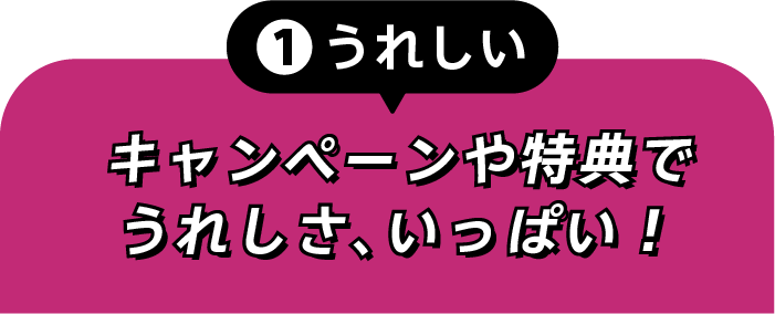 ①うれしい キャンペーンや特典でうれしさ、いっぱい!