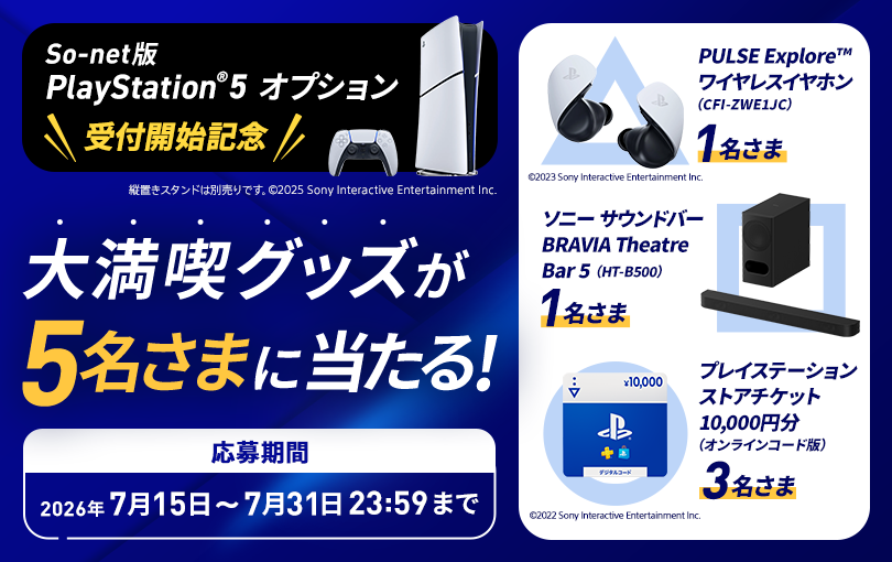 So-net版 PlayStation®5 オプション受付開始記念 大満喫グッズが5名さまに当たる 応募期間2026年7月15日から7月31日23時59分まで 賞品とそれぞれの当選者数はPULSE Exploreワイヤレスイヤホン1名さま、ソニーサウンドバー BRAVIA Theatre Bar 5が1名さま、プレイステーションストアチケット10,000円分が3名さまです。