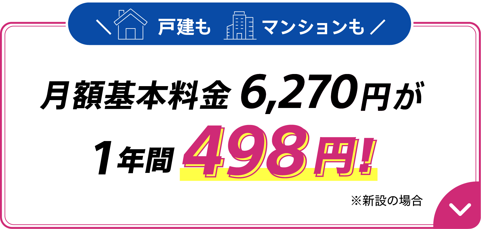 戸建もマンションも月額基本料金6,270円が1年間498円 ※新設の場合