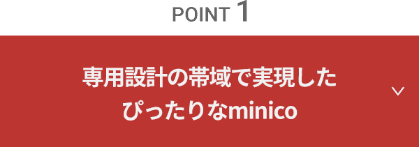 point 1　専用設計の帯域で実現したぴったりなminico（ミニコ）