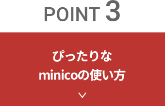 point 3　ぴったりなminico（ミニコ）の使い方