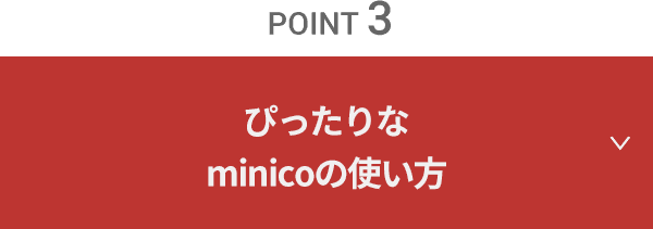 point 3　ぴったりなminico（ミニコ）の使い方