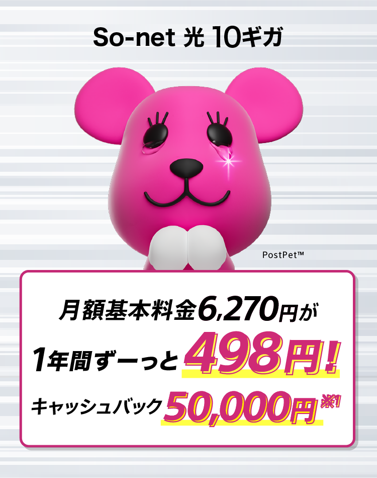 ソネット 光 10ギガ 月額基本料金6,270円が1年間ずーっと498円 さらにキャッシュバック50,000円※1 特典は戸建・新設の場合です。開通月の月額基本料金はご利用開始日からの日割り料金が割引され最大で1,980円となります。