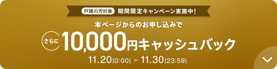 戸建の方対象 期間限定キャンペーン実施中 本ページからのお申し込みで さらに10,000円キャッシュバック 11.20 0:00～11.30 23:59