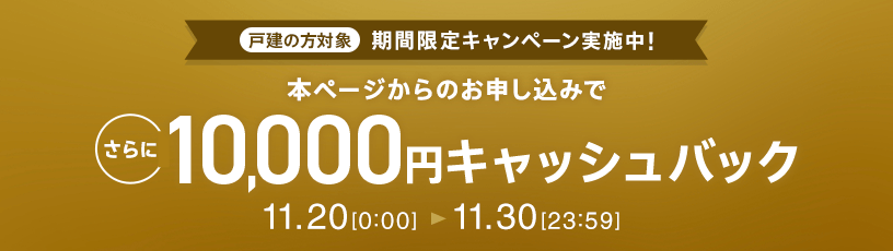 戸建の方対象 期間限定キャンペーン実施中 本ページからのお申し込みで さらに10,000円キャッシュバック 11.20 0:00～11.30 23:59