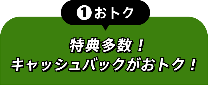 ①おトク 特典多数！キャッシュバックでおトク！