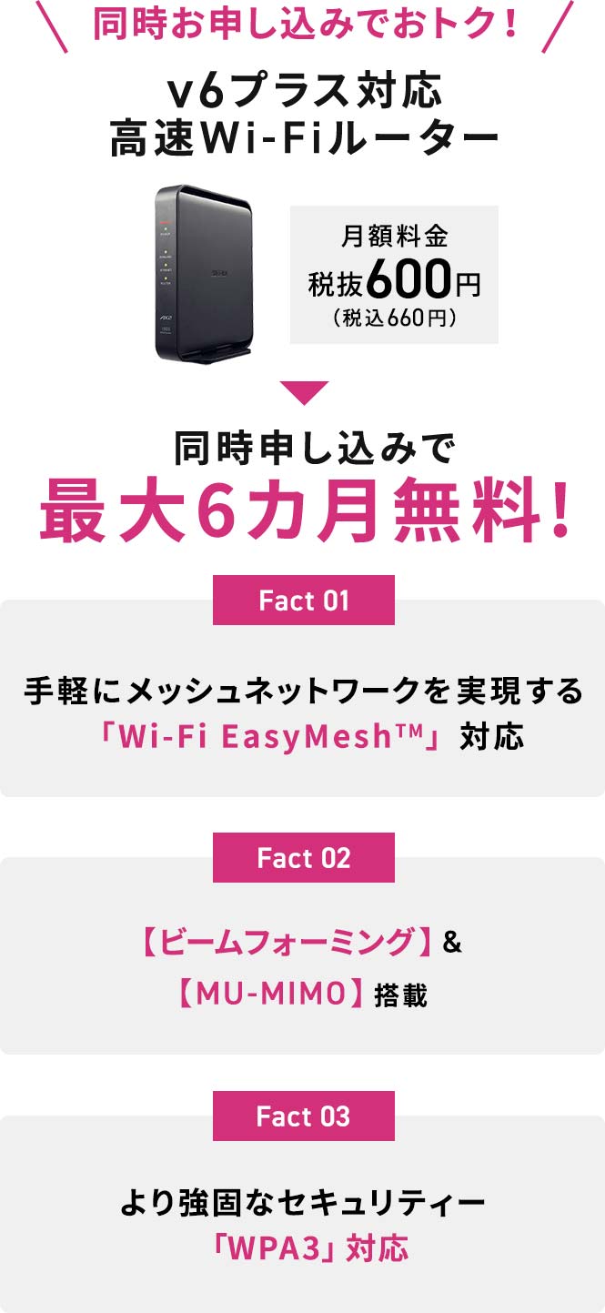 同時お申込みでおトク！v6プラス対応高速Wi-Fiルーター 月額料金税抜600円（税込660円）が 同時申し込みで最大6カ月無料!Fact1 手軽にメッシュネットワークを実現する「Wi-Fi EasyMesh™」対応 Fact2 【ビームフォーミング】&【MU-MIMO】搭載 Fact3 より強固なセキュリティー「WPA3」対応