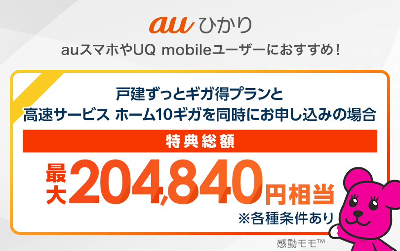 au​ひかり auスマホや​UQ mobileユーザーに​おすすめ！​ 戸​建ずっと​ギガ得プランと​高速サービス ホーム10ギガを​同時に​お申し込みの​場合 特典総額最大204,840円相当 ※各種条件​あり