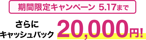 期間限定キャンペーン5/17まで さらにキャッシュバック20,000円