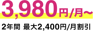 3,980円/月​～ 2年​間 ​最​大​2,​400円/月​割​引