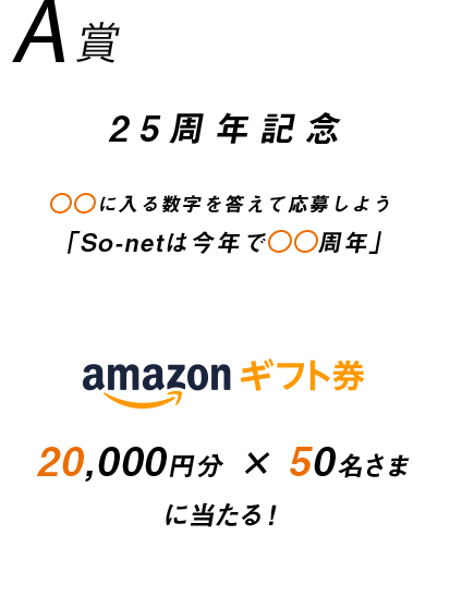 A賞 25周年記念 〇〇に入る数字を答えて募集しよう 「So-netは今年で〇〇周年」 Amazonギフト券 20,000円分 × 50名さまに当たる！
